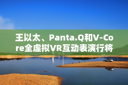 王以太、Panta.Q和V-Core全虚拟VR互动表演行将到来