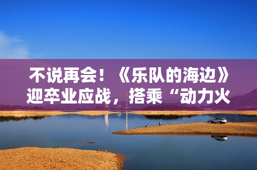 不说再会!《乐队的海边》迎卒业应战,搭乘“动力火车”再出发 不说再会!《乐队的海边》迎卒业应战,搭乘“动力火车”再出发