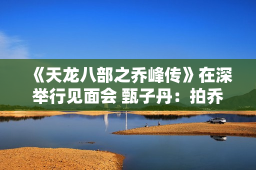 《天龙八部之乔峰传》在深举行见面会 甄子丹：拍乔峰要豁出去