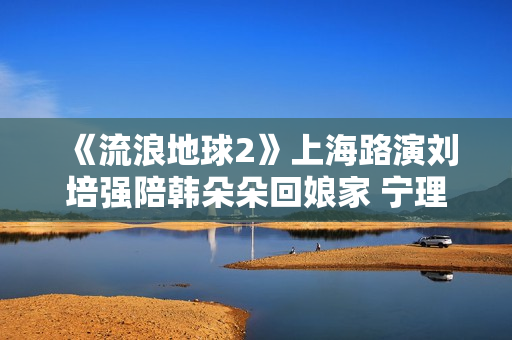《流浪地球2》上海路演刘培强陪韩朵朵回娘家 宁理现场投喂“马兆海鸥”薯条