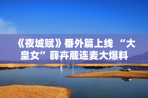 《夜城赋》番外篇上线 “大皇女”薛卉葳连麦大爆料