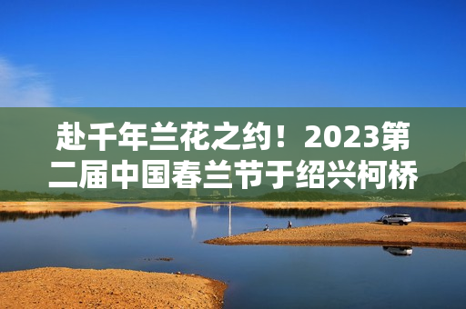 赴千年兰花之约!2023第二届中国春兰节于绍兴柯桥启幕 赴千年兰花之约!2023第二届中国春兰节于绍兴柯桥启幕