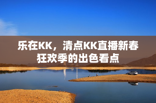 乐在KK,清点KK直播新春狂欢季的出色看点 乐在KK,清点KK直播新春狂欢季的出色看点