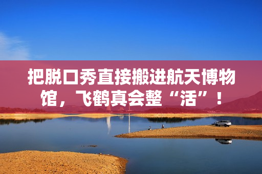 把脱口秀直接搬进航天博物馆,飞鹤真会整“活”! 把脱口秀直接搬进航天博物馆,飞鹤真会整“活”!