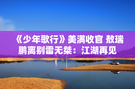 《少年歌行》美满收官 敖瑞鹏离别雷无桀：江湖再见