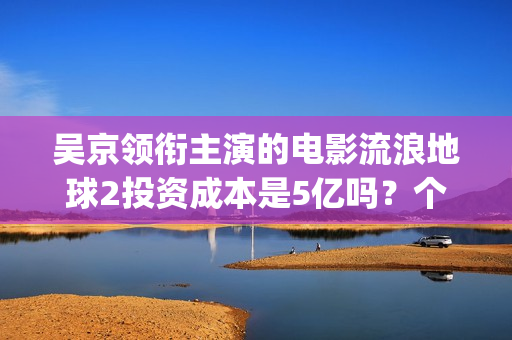 吴京领衔主演的电影流浪地球2投资成本是5亿吗？个人怎么参与投资？(吴京演的电影片)