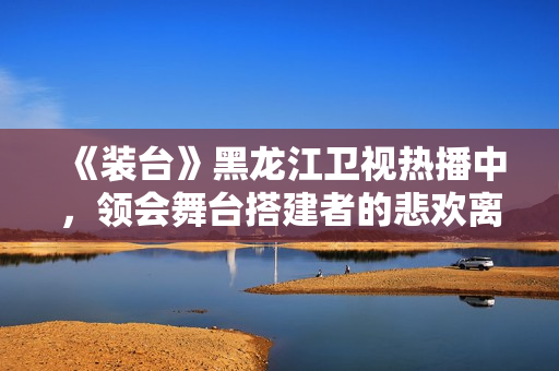 《装台》黑龙江卫视热播中，领会舞台搭建者的悲欢离合