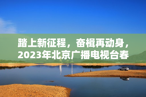 踏上新征程，奋楫再动身，2023年北京广播电视台春晚让“春季的商定”更感人