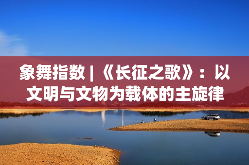 象舞指数 | 《长征之歌》:以文明与文物为载体的主旋律佳作 象舞指数 | 《长征之歌》:以文明与文物为载体的主旋律佳作
