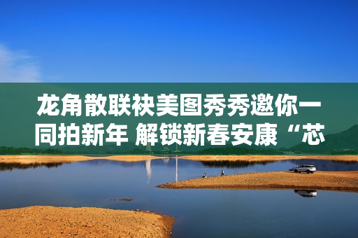 龙角散联袂美图秀秀邀你一同拍新年 解锁新春安康“芯”愿