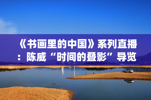 《书画里的中国》系列直播：陈威“时间的叠影”导览,笔墨解码山水艺术蜕变(书画里的中国第一季2021)