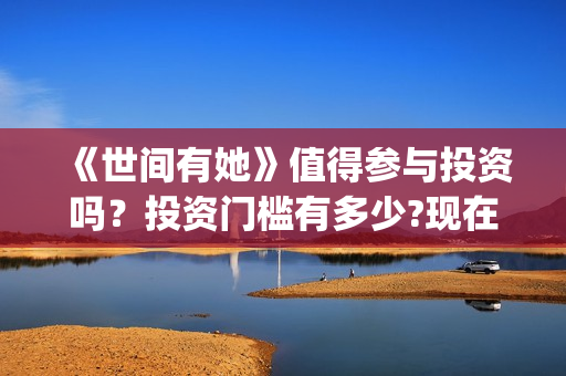 《世间有她》值得参与投资吗?投资门槛有多少?现在成本是多少钱?(世间有她出品方) 《世间有她》值得参与投资吗?投资门槛有多少?现在成本是多少钱?(世间有她出品方)