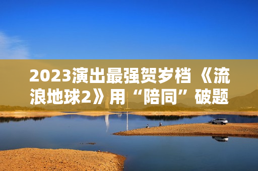 2023演出最强贺岁档 《流浪地球2》用“陪同”破题中国科幻 2023演出最强贺岁档 《流浪地球2》用“陪同”破题中国科幻