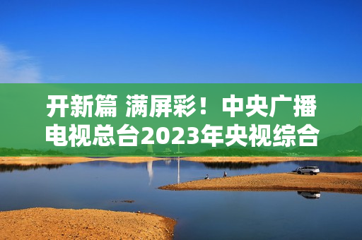 开新篇 满屏彩！中央广播电视总台2023年央视综合频道重点节目片单发布