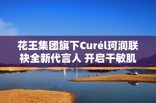 花王集团旗下Curél珂润联袂全新代言人 开启干敏肌神经酰胺护理*新风潮 花王集团旗下Curél珂润联袂全新代言人 开启干敏肌神经酰胺护理*新风潮