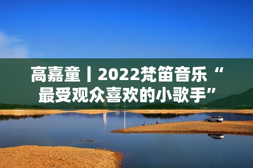 高嘉童丨2022梵笛音乐“最受观众喜欢的小歌手”