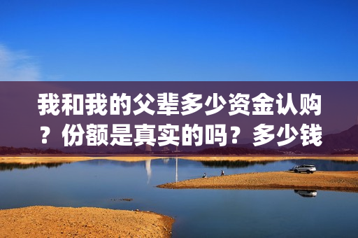 我和我的父辈多少资金认购？份额是真实的吗？多少钱一份？(我和我的父辈有几节)