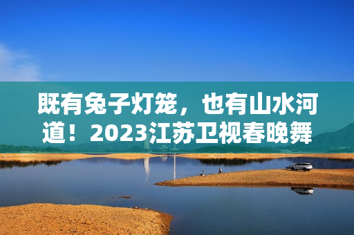 既有兔子灯笼，也有山水河道！2023江苏卫视春晚舞台抢鲜看