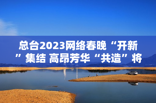 总台2023网络春晚“开新”集结 高昂芳华“共造”将来