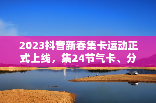 2023抖音新春集卡运动正式上线,集24节气卡、分元旦红包 2023抖音新春集卡运动正式上线,集24节气卡、分元旦红包