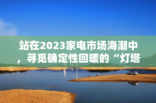 站在2023家电市场海潮中，寻觅确定性回暖的“灯塔”