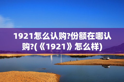 1921怎么认购?份额在哪认购?(《1921》怎么样)