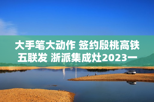 大手笔大动作 签约殷桃高铁五联发 浙派集成灶2023一路狂飙！