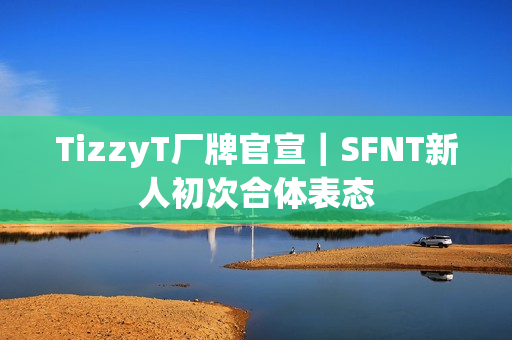 TizzyT厂牌官宣|SFNT新人初次合体表态 TizzyT厂牌官宣|SFNT新人初次合体表态
