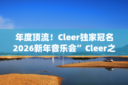 年度顶流！Cleer独家冠名2026新年音乐会”Cleer之夜”，俄罗斯交响爱乐乐团声入人心(年度顶流榜单)