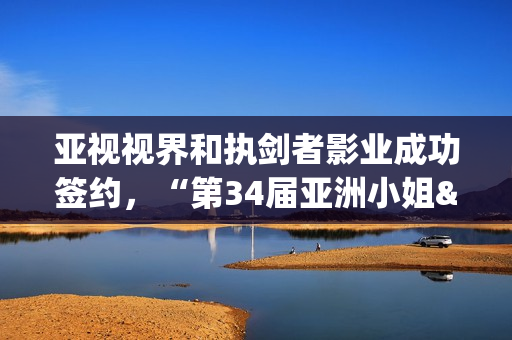 亚视视界和执剑者影业成功签约，“第34届亚洲小姐&第7届亚洲先生”广东赛区将启动