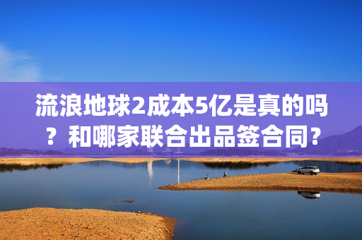 流浪地球2成本5亿是真的吗？和哪家联合出品签合同？怎么签？(流浪地球2剧情推测)