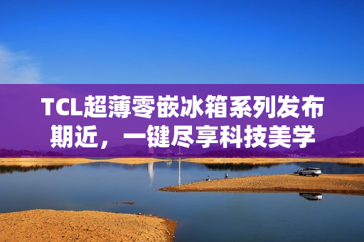 TCL超薄零嵌冰箱系列发布期近，一键尽享科技美学