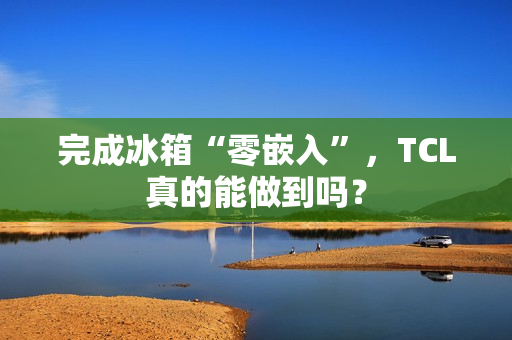 完成冰箱“零嵌入”，TCL真的能做到吗？