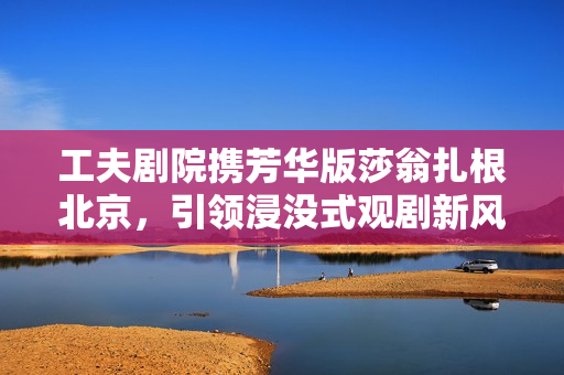 工夫剧院携芳华版莎翁扎根北京，引领浸没式观剧新风潮