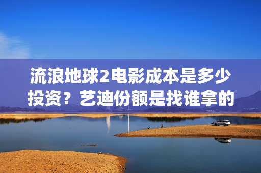 流浪地球2电影成本是多少投资？艺迪份额是找谁拿的？靠谱不？(流浪地球2电影解说)