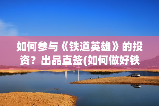 如何参与《铁道英雄》的投资？出品直签(如何做好铁路人)