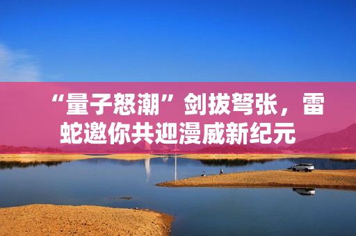 “量子怒潮”剑拔弩张，雷蛇邀你共迎漫威新纪元