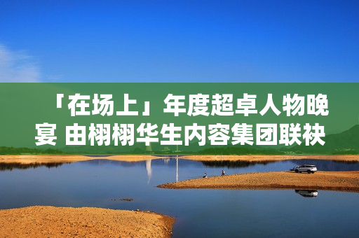 「在场上」年度超卓人物晚宴 由栩栩华生内容集团联袂协作同伴结合出现