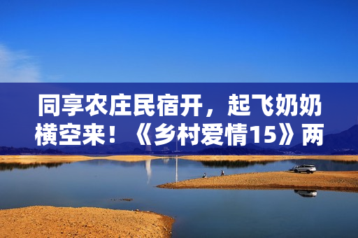同享农庄民宿开，起飞奶奶横空来！《乡村爱情15》两季连播定档1月12日