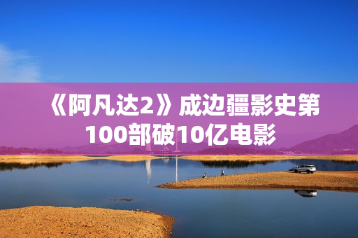 《阿凡达2》成边疆影史第100部破10亿电影