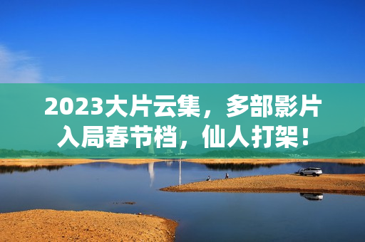 2023大片云集，多部影片入局春节档，仙人打架！