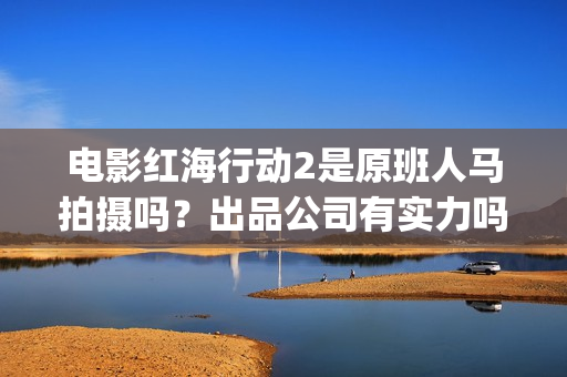 电影红海行动2是原班人马拍摄吗？出品公司有实力吗？投资值得参与吗(红海行动2完整电影在线看国语)