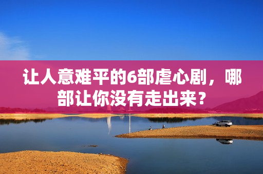 让人意难平的6部虐心剧，哪部让你没有走出来？