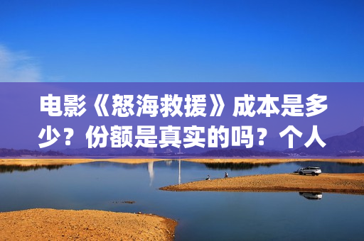 电影《怒海救援》成本是多少?份额是真实的吗?个人在哪能投资?(怒海救援 电影) 电影《怒海救援》成本是多少?份额是真实的吗?个人在哪能投资?(怒海救援 电影)