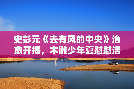 史彭元《去有风的中央》治愈开播,木雕少年夏怼怼活泼上线 史彭元《去有风的中央》治愈开播,木雕少年夏怼怼活泼上线