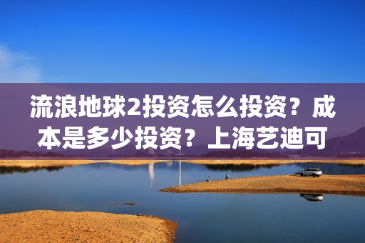 流浪地球2投资怎么投资？成本是多少投资？上海艺迪可以投资吗？(流浪地球2投资多少)