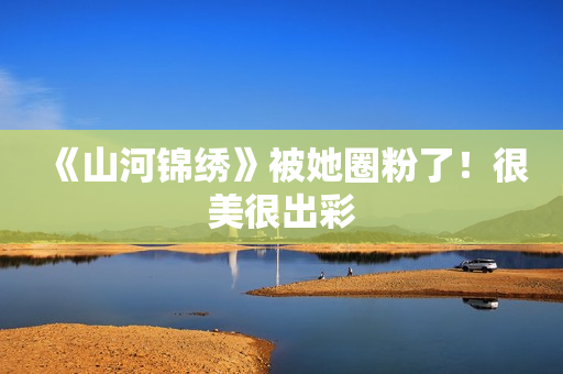 《山河锦绣》被她圈粉了!很美很出彩 《山河锦绣》被她圈粉了!很美很出彩