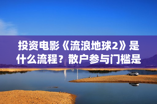 投资电影《流浪地球2》是什么流程？散户参与门槛是几万？是真的？(流浪的电影有哪些?)