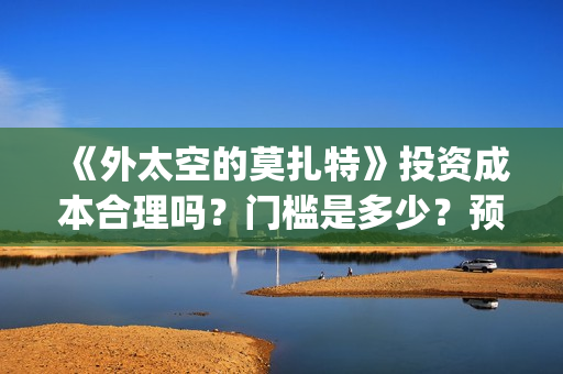 《外太空的莫扎特》投资成本合理吗？门槛是多少？预计收益多少？(外太空的莫扎特在线观看完整免费)