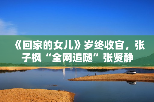 《回家的女儿》岁终收官，张子枫“全网追随”张贤静